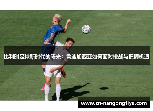 比利时足球新时代的曙光：鲁迪加西亚如何面对挑战与把握机遇